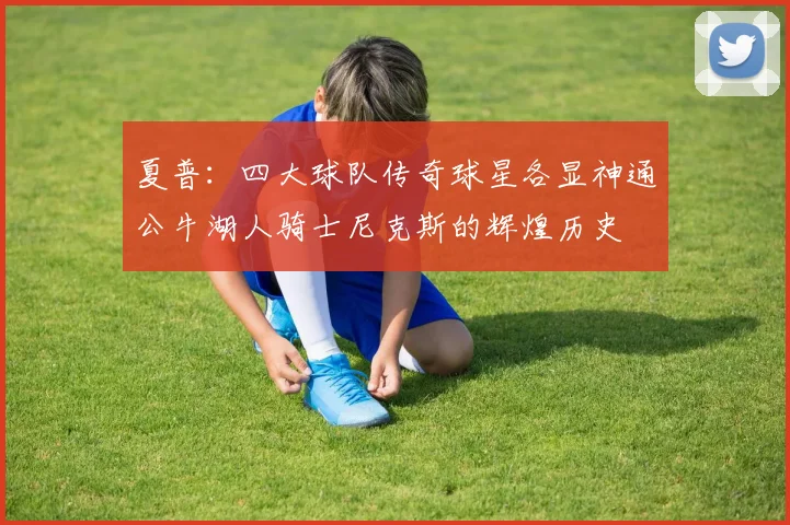 夏普：四大球队传奇球星各显神通公牛湖人骑士尼克斯的辉煌历史