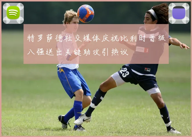 特罗萨德社交媒体庆祝比利时晋级八强送出关键助攻引热议