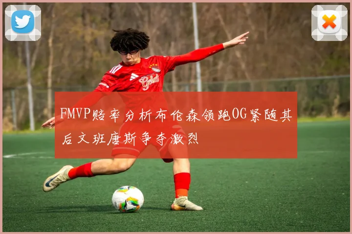 FMVP赔率分析布伦森领跑OG紧随其后文班唐斯争夺激烈