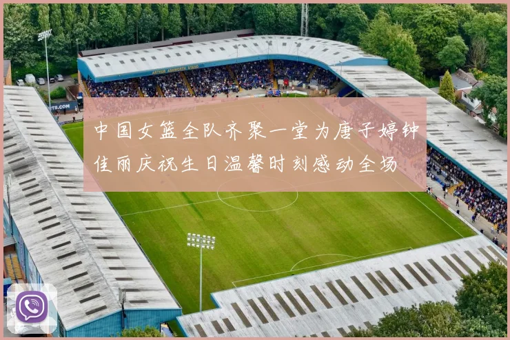 中国女篮全队齐聚一堂为唐子婷钟佳丽庆祝生日温馨时刻感动全场
