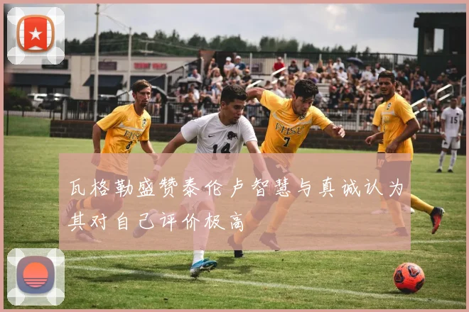 瓦格勒盛赞泰伦卢智慧与真诚认为其对自己评价极高