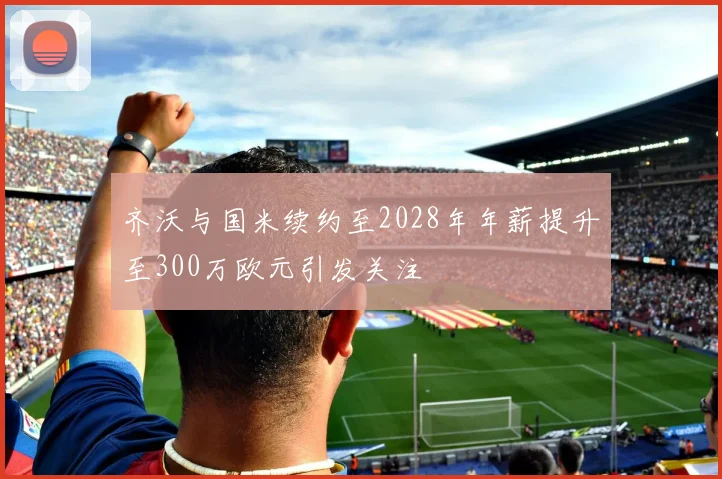 齐沃与国米续约至2028年年薪提升至300万欧元引发关注