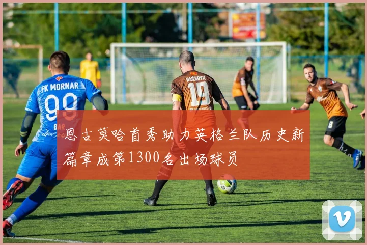 恩古莫哈首秀助力英格兰队历史新篇章成第1300名出场球员