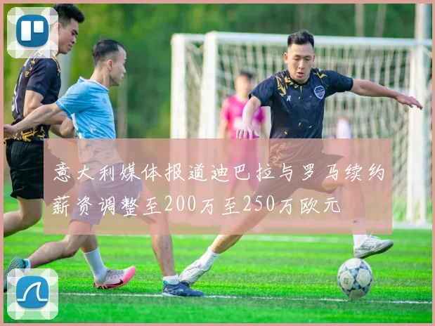 意大利媒体报道迪巴拉与罗马续约薪资调整至200万至250万欧元