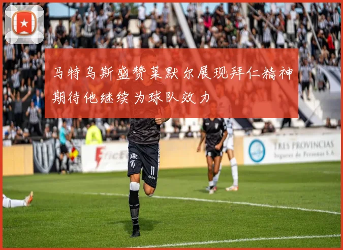 马特乌斯盛赞莱默尔展现拜仁精神期待他继续为球队效力