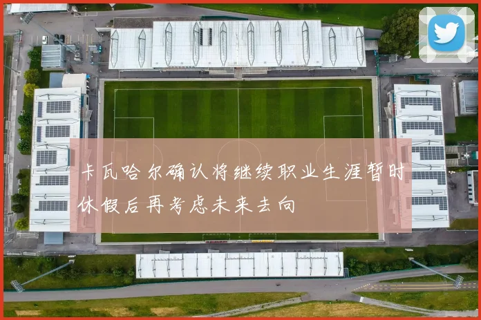 卡瓦哈尔确认将继续职业生涯暂时休假后再考虑未来去向