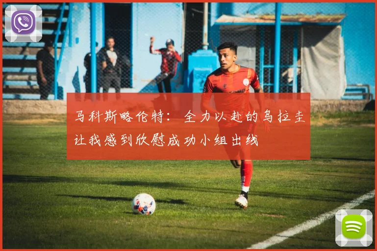 马科斯略伦特：全力以赴的乌拉圭让我感到欣慰成功小组出线