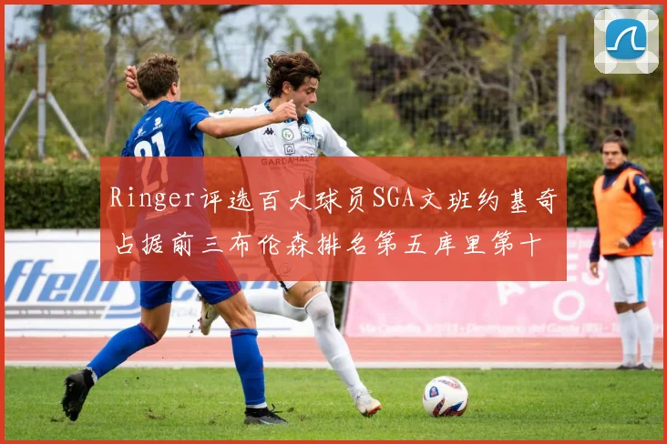 Ringer评选百大球员SGA文班约基奇占据前三布伦森排名第五库里第十杜兰特第十六詹姆斯第二十