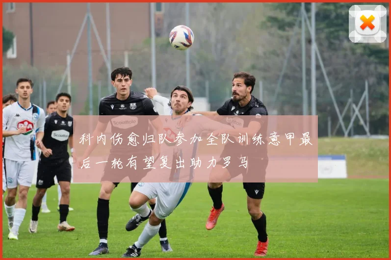 科内伤愈归队参加全队训练意甲最后一轮有望复出助力罗马