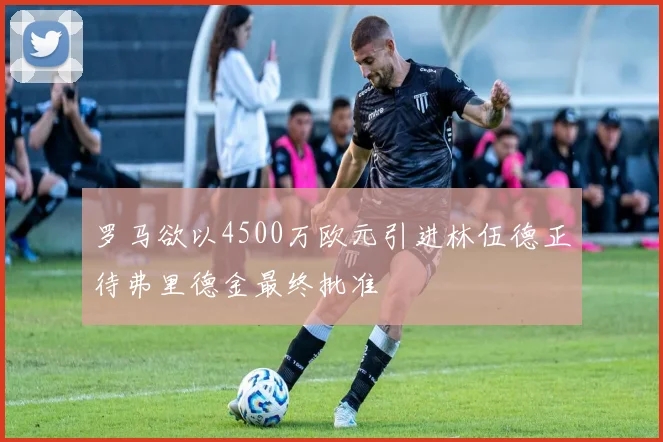 罗马欲以4500万欧元引进林伍德正待弗里德金最终批准