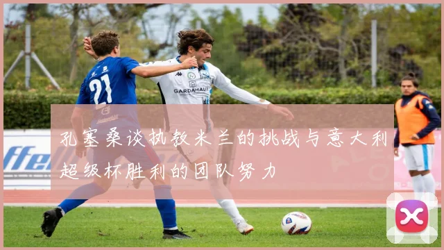 孔塞桑谈执教米兰的挑战与意大利超级杯胜利的团队努力